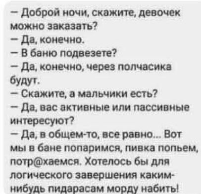 — Доброй ночи, скажите, девочек можно заказать?  — Да, конечно.  — В баню подберете?  — Да, конечно, через полчасика будут.  — Скажите, а мальчики есть?  — Да, вас активные илиPassive интересуют?  — Да, в общем-то, все равно... Вот мы в бане попаримся, пивка попьем, потр@хаемс. Хотелось бы для логического завершения каким-нибудь пидорасам морду набить.