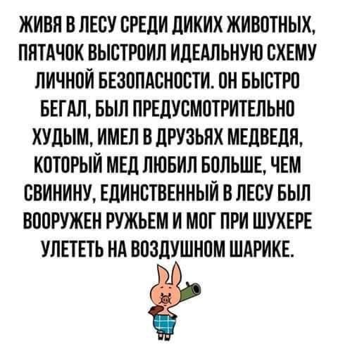 ЖИВА В ЛЕСУ СРЕДИ ДИКИХ ЖИВОТНЫХ, ПЯТОЧК ВЫСТРОИЛ ИДЕАЛЬНУЮ СХЕМУ ЛИЧНОЙ БЕЗОПАСНОСТИ. ОН БЫСТРО БЕГАЛ, БЫЛ ПРЕДУСМОТРИТЕЛЬНО ХУДЫМ, ИМЕЛ В ДРУЗЬЯХ МЕДВЕДЯ, КОТОРЫЙ МЕД ЛЮБИЛ БОЛЬШЕ, ЧЕМ СВИНИНУ, ЕДИНСТВЕННЫЙ В ЛЕСУ БЫЛ ВООРУЖЕН РУЖЬЕМ И МОГ ПРИ ШУХЕРЕ УЛЕТЕТЬ НА ВОЗДУШНОМ ШАРИКЕ.