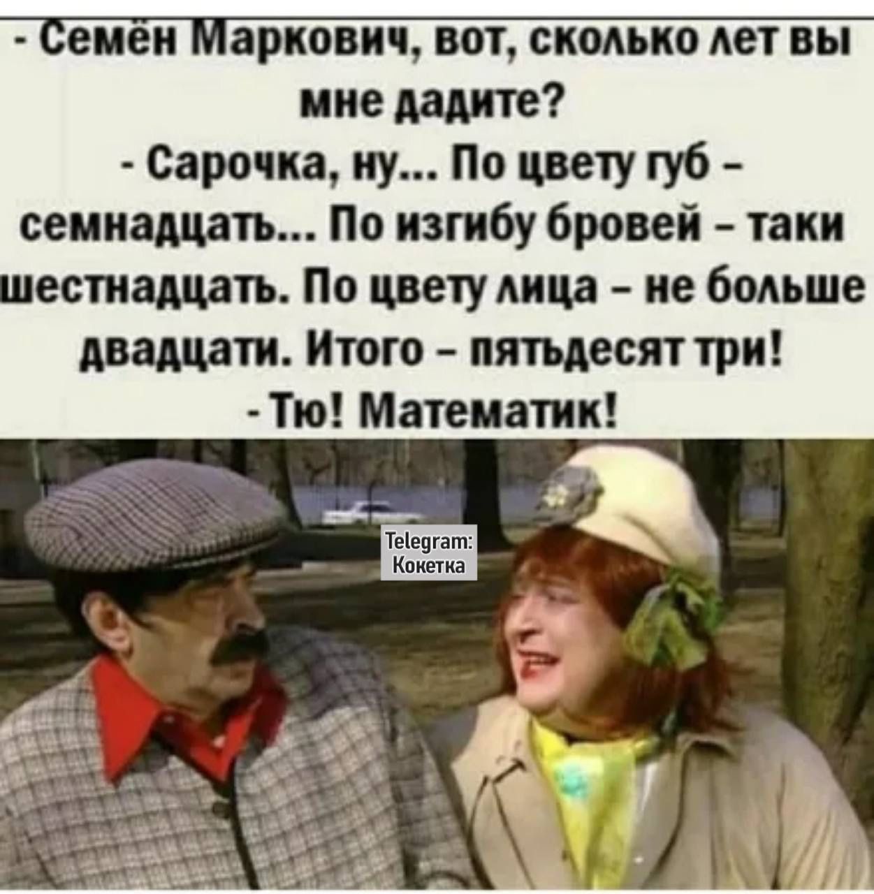Семен Маркович, вот, сколько лет вы мне дадите?
- Сарачка, ну... По цвету губ - семнадцать... По изгибу бровей - таки шестнадцать. По цвету лица - не больше двадцати. Итого - пятьдесят три!
- Тю! Математик!