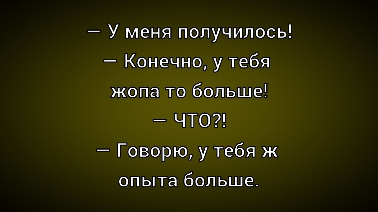 – У меня получилось!  
– Конечно, у тебя жопа то больше!  
– ЧТО?!  
– Говорю, у тебя ж опыта больше.