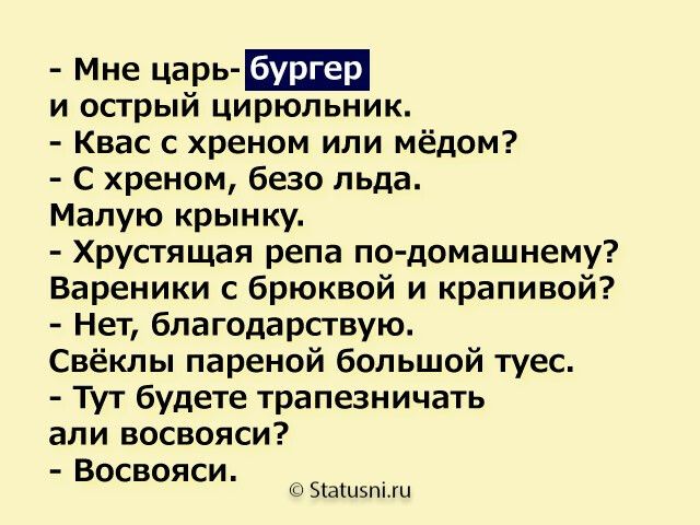 - Мне царь- бургер
и острый цикорий.
- Квас с хреном или мёдом?
- С хреном, безо льда.
Малую крыночку.
- Хрустящая река по-домашнему?
Вареники с брокколи и крапивой?
- Нет, благодарствую.
Свёклы пареной большой туес.
- Тут будете трапезничать
али восьваятся?
- Восьваятся.