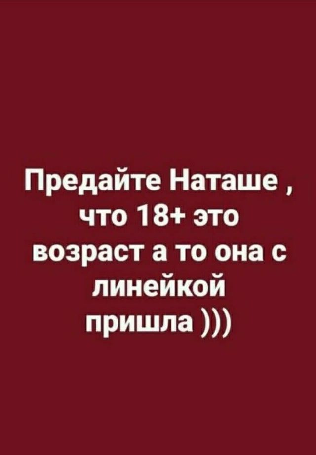 Предайте Наташе, что 18+ это возраст а то она с линейкой пришла ))))