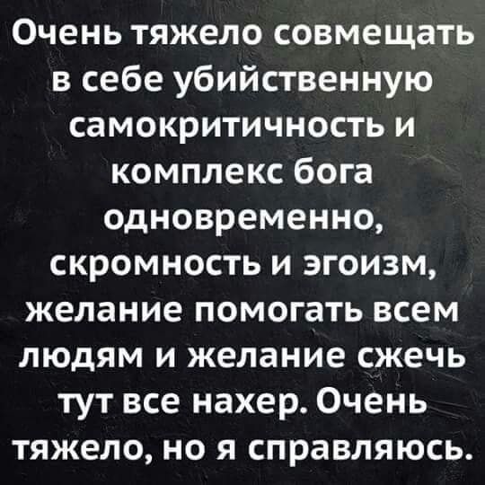 Очень тяжело совмещать в себе убийственную самокритичность и комплекс бога одновременно, скромность и эгоизм, желание помочь всем людям и желание сжечь тут все нахер. Очень тяжело, но я справляюсь.