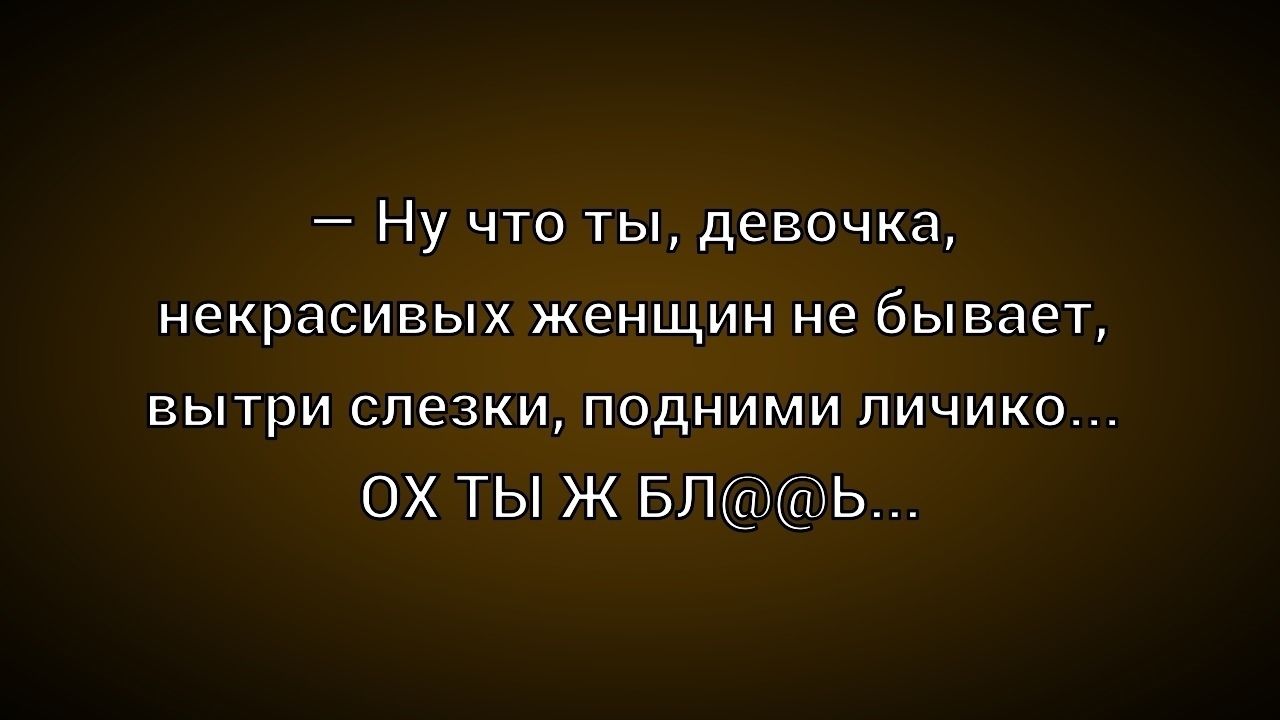 – Ну что ты, девочка, некрасивых женщин не бывает, вытри слезки, подними личико... ОХ ТЫ Ж БЛ@b...