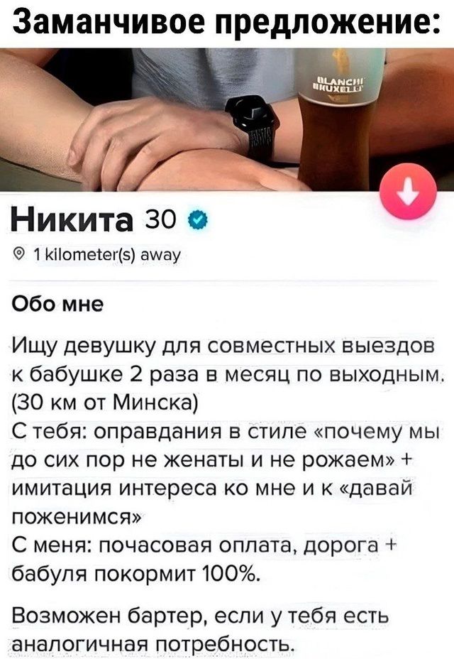 Заманчевое предложение:
Никита 30
1 kilometer(s) away
Обо мне
Ищу девушку для совместных выездов к бабушке 2 раза в месяц по выходным. (30 км от Минска)
С тебя: оправдания в стиле «почему мы до сих пор не женаты и не рожаем» + имитация интереса ко мне и «давай поженимся»
С меня: почасовая оплата, дорога + бабушка покормит 100%.
Возможен бартер, если у тебя есть аналогичные потребности.