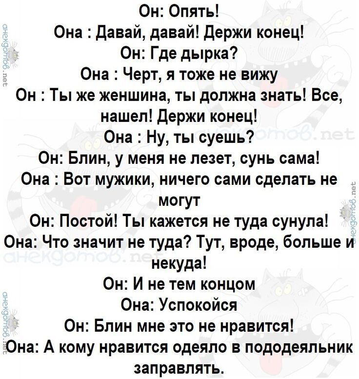 Он: Опять! Она: Давай, давай! Держи конец! Он: Где дырка? Она: Черт, я тоже не вижу Он: Ты же женщина, ты должна знать! Все, нашел! Держи конец! Она: Ну, ты слышешь? Он: Блин, у меня не лезет, сынь сама! Она: Вот мужики, ничего сами сделать не могут Он: Постой! Ты кажешься не туда, сынула! Она: Что значит не туда? Тут, вроде, больше и некуда! Он: И не тем концом Она: Успокойся! Он: Блин мне это не нравится! Она: А кому нравится оделё для пододеяльник заправлять?