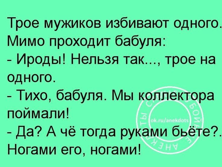 Трое мужиков избывают одного. Мимо проходит бабушка:
- Ироды! Нельзя так..., трое на одного.
- Тихо, бабушка. Мы коллектора поймали!
- Да? А чё тогда руками бьёте?. Ногами его, ногами!