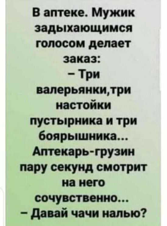 В аптеке. Мужик задыхающимся голосом делает заказ: - Три валерьянки, три настойки пустырника и три боярышника... Аптекарь-грузин пару секунд смотрит на него сочувственно... - Давай чачи налью?