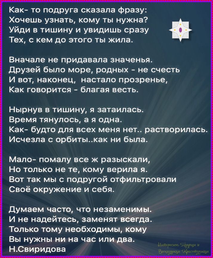 Как-то подруга сказала фразу: Хочешь узнать, кому ты нужна? Уйди в тишину и увидишь сразу Тех, с кем до этого жила. Вначале не придавала значения. Друзей было море, родных – не счесть И вот, наконец, настало прозрение, Как говорится – благо есть. Нырнув в тишину, я затаилась. Время тянулось, как о дна. Как-будто для всех меня нет… растворилась. Исчезла и орбиты… как не была.
Мало – помалу все разъяснялось. Но только не те, кому верила я. Вот так мы с подругой фильтровали Свое окружение и себя. Думаем часто, что незаменимы. И не надеемся, заменят сразу. Только кому-то небходимыми, Мы нужны или на час или два.
Н. Свиридова
