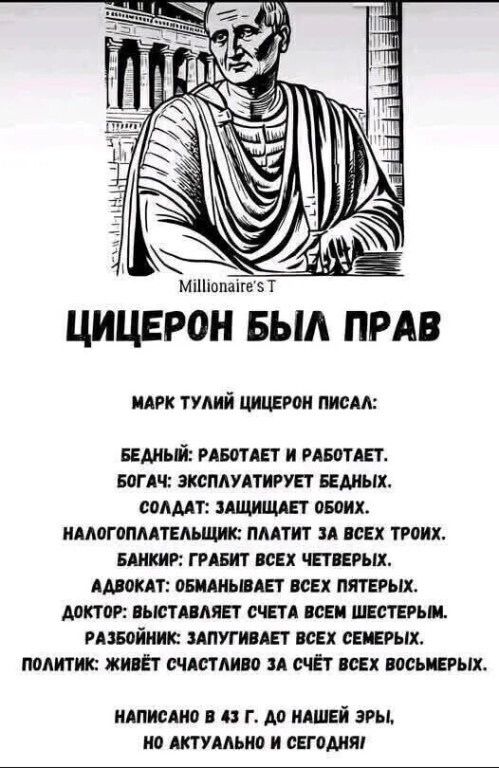 ЦИЦЕРОН БЫЛ ПРАВ

МАРК ТУЛИЙ ЦИЦЕРОН ПИСАЛ:

БЕДНЫЙ: РАБОТАЕТ И РАБОТАЕТ.
БОГАТ: ЭКСПЛУАТИРУЕТ БЕДНЫХ.
СОЛДАТ: ЗАЩИЩАЕТ ОБОИХ.
НАЛОГПЛАТЕЛЬЩИК: ПЛАТИТ ЗА ВСЕХ ТРОИХ.
БАНКИР: ГРАБИТ ВСЕХ ЧЕТВЕРЫХ.
АДВОКАТ: ОБМАНЫВАЕТ ВСЕХ ПЯТЕРЫХ.
ДОКТОР: ВЫСТАВЛЯЕТ СЧЕТА ВСЕМ ШЕСТЕРЫМ.
РАБОВИК: ЗАПЛАЧЕН ЗА ВСЕХ СЕМЬМЕРЫХ.
ПОЛИТИК: ЖИВЕТ СЧАСТЛИВО ЗА СЧЕТ ВСЕХ ВОСЬМЕРЫХ.

НАПИСАНО В 43 Г. ДО НАШЕЙ ЭРЫ, НО АКТУАЛЬНО И СЕГОДНЯ
