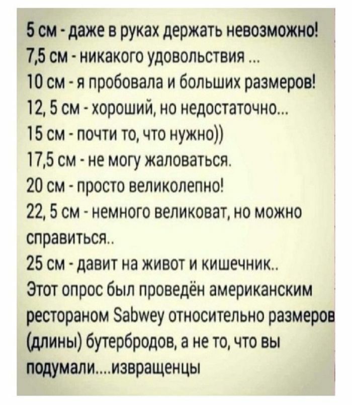 5 см - даже в руках держать невозможно!
7,5 см - никакого удовольствия ...
10 см - я пробовала и больших размеров!
12,5 см - хороший, но недостаточно...
15 см - почти то, что нужно))
17,5 см - не могу жаловаться...
20 см - просто великолепно!
22,5 см - немного великоват, но можно справиться...
25 см - давит на живот и кишечник..
Этот опрос был проведён американским рестораном Sabwey относительно размеров (длин) бутербро́дов, а не то, что вы подумали....извращенцы!