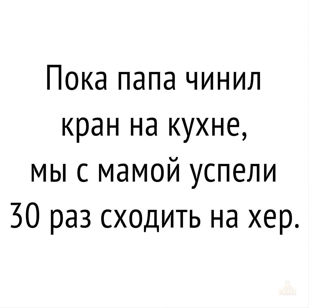 Пока папа чинил кран на кухне, мы с мамой успели 30 раз сходить на хер.