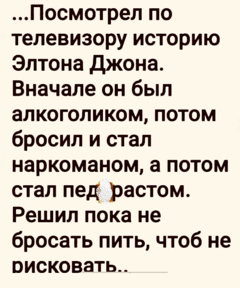 ...Посмотрел по телевизору историю Элтона Джона. Вначале он был алкоголиком, потом бросил и стал наркоманом, а потом стал пед... Решил пока не бросать пить, чтобы не рисковать...