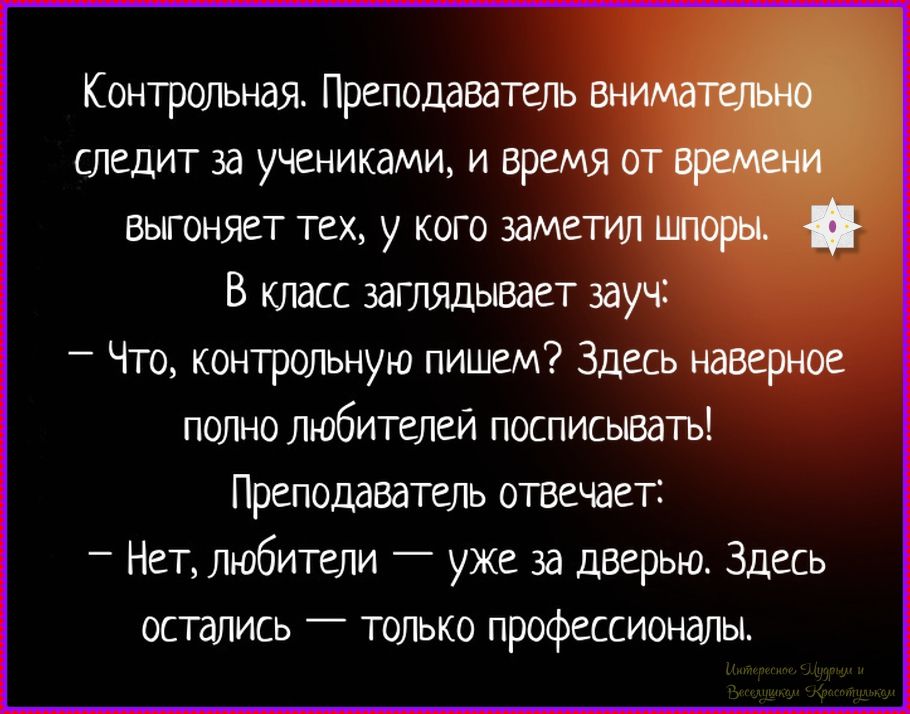 Контрольная. Преподаватель внимательно следит за учениками, и время от времени выгоняет тех, у кого заметил шпоры. В класс заглядывает зауч:
– Что, контрольную пишем? Здесь наверное полно любителей списывать!
Преподаватель отвечает:
– Нет, любители — уже за дверью. Здесь остались — только профессионалы.