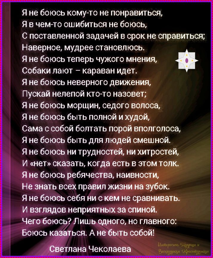 Я не боюсь кому-то не понравиться,
Я в чем-то ошибиться не боюсь,
С поставленной задачей в срок не справиться;
Наверное, мудрее становлюсь.
Я не боюсь теперь чужого мнения,
Собаки лают – караван идет.
Я не боюсь неверного движения,
Пускай нелёд кто-то назовет;
Я не боюсь морщин, седого волоса,
Я не боюсь быть полной и худой,
Сама собой болтать порой в полголоса,
Я не боюсь быть для людей смешной.
Я не боюсь трудностей, ни хитростей,
И «нет» сказать, когда есть в этом толк.
Я не боюсь реальности, явности,
Не зная всех правил жизни на зубок.
И взгляда, на нечто за спиной.
Чего боюсь? Лишь одно, от главного:
Боюсь сказать: А не быть собой!
Светлана Чеколаева