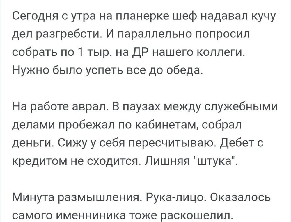 Сегодня с утра на планерке шеф надавал кучу дел разгрести. И параллельно попросил собрать по 1 тыс. на ДР нашего коллеги. Нужно было успеть всё до обеда.

На работе аврал. В паузах между служебными делами пробежал по кабинетам, собрал деньги. Сижу у себя пересчитываю. Дебет с кредитом не сходится. Лишняя 