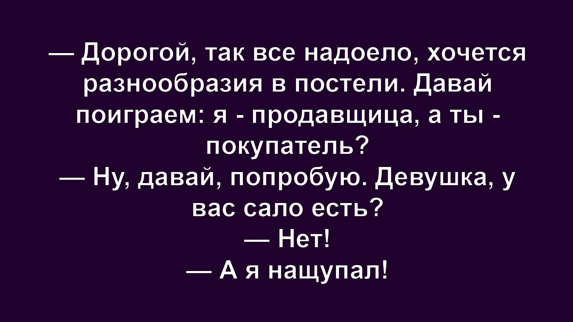 — Дорогой, так все надоело, хочется разнообразия в постели. Давай поиграем: я - продавщица, а ты - покупатель?  — Ну, давай, попробую. Девушка, у вас сало есть?  — Нет!  — А я нащупал!
