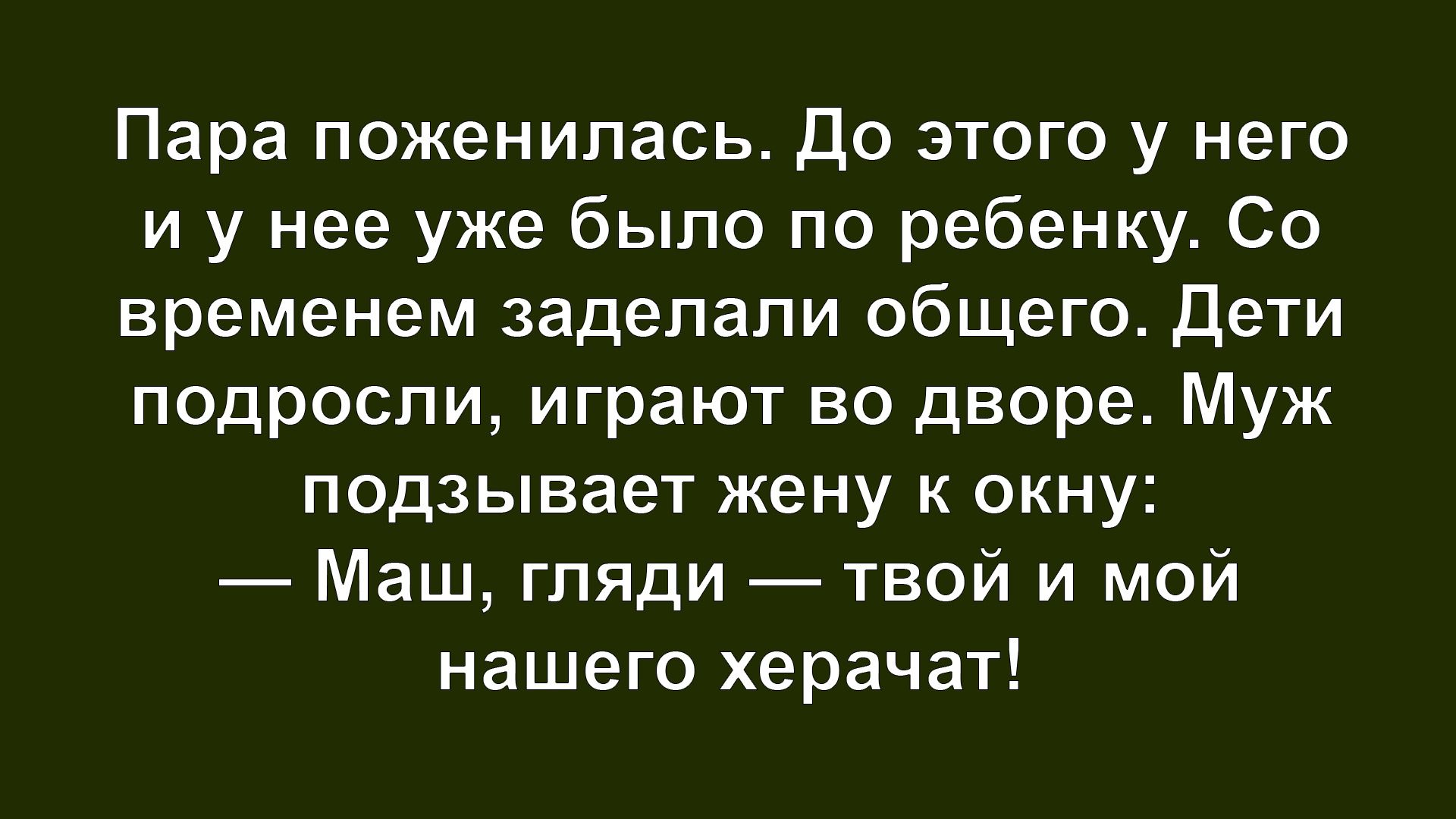 Пара поженилась. До этого у него и у нее уже было по ребенку. Со временем задействовали общего. Дети подросли, играют во дворе. Муж подзывает жену к окну: — Маш, гляди — твой и мой нашего херачат!