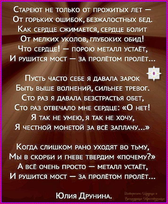 Стареет не только от прожитых лет —
От горьких ошибок, безжалостных бед.
Как сердце сжимается, сердце болит
От мелких уколов, глубоких обид!
Что сердце! — порою металл устанет,
И рушится мост — за пролётам пролет...

Пусть часто себе я давала зарок
Быть выше волнений, сильнее тревог.
Сто раз я давала безстрастья обет,
Сто раз отвечаю мне сердце: «О нет!
Я так не умею, я так не хочу,
Я честной монетой за всё заплачу...»

Когда слишком рано уходят во тьму,
Мы в скорби и гневе твердим «почему?»
А всё очень просто — металл устанет,
И рушится мост — за пролётам пролет...

Юлия Друнина.
