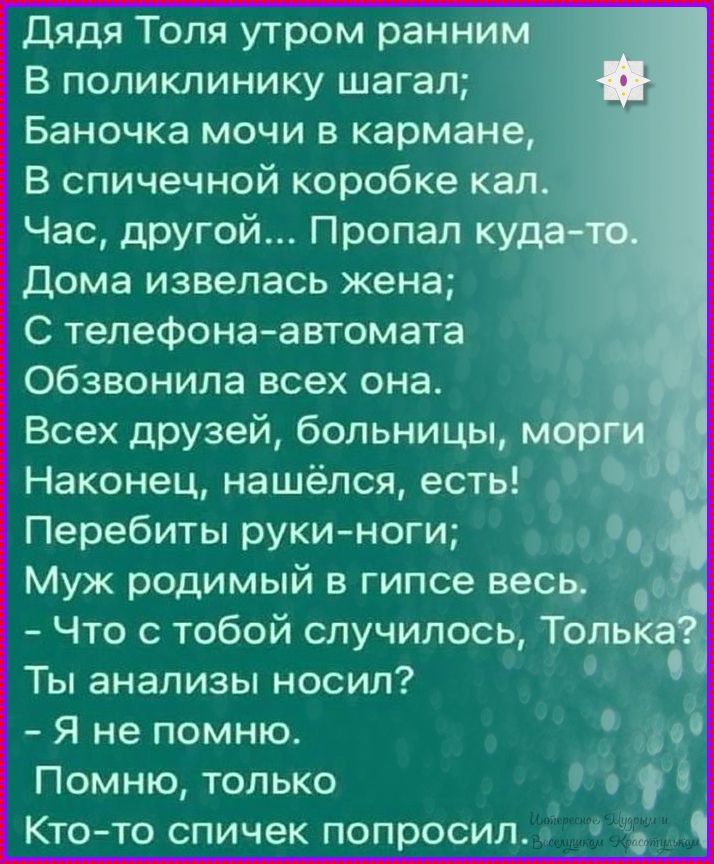 Дядя Толя утром ранним
В поликлинику шагал;
Баночка мочи в кармане,
В спичечной коробке кал.
Час, другой... Пропал куда-то.
Дома извелась жена;
С телефона-автомата
Обзвонила всех она.
Всех друзей, больницы, морги
Наконец, нашёлся, есть!
Перебитые руки-ноги;
Муж родимый в гипсе весь.
- Что с тобой случилось, Толька?
Ты анализы носил?
- Я не помню.
Память, только
Кто-то спичек попросил.