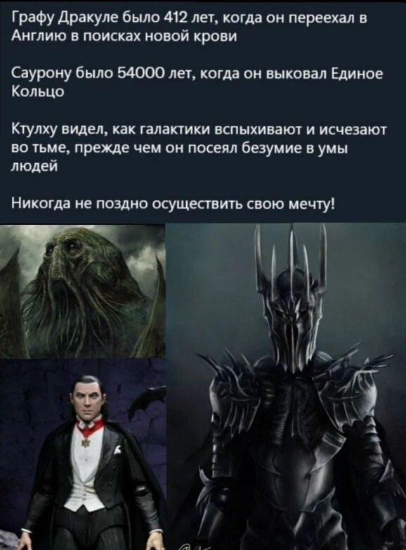 Графу Дракуле было 412 лет, когда он переехал в Англию в поисках новой крови
Саурону было 54000 лет, когда он выковал Единное Кольцо
Ктулху видел, как галактики вспыхивают и исчезают во тьме, прежде чем он посеял безумие в умы людей
Никогда не поздно осуществить свою мечту!