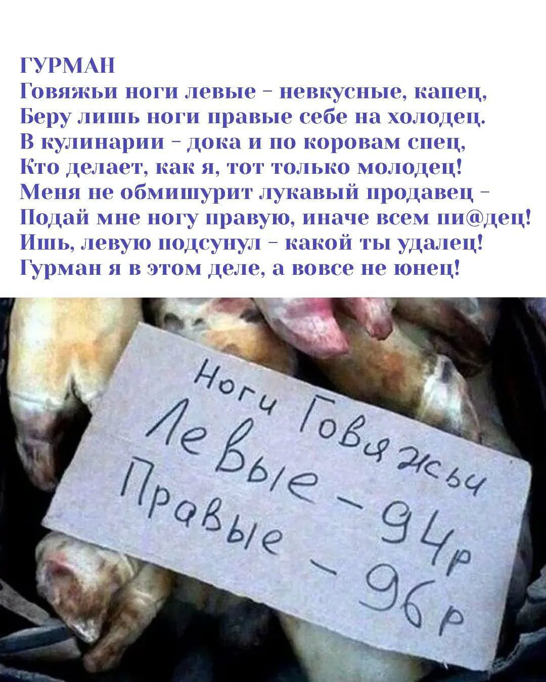 ГУРМАН
Говяжьи ноги левые – невкусные, капец,
Беру лишь ноги правые себе на холодец.
В кулинарии – дока и по коровам спец,
Кто делает, как я, тот только молодец!
Меня не обминут лукавый продавец –
Подаь мне ногу правую, иначе всем пи@дец!
Ишь, левую подсунул – какой ты удалец!
Гурман я в этом деле, а вовсе не юнец!