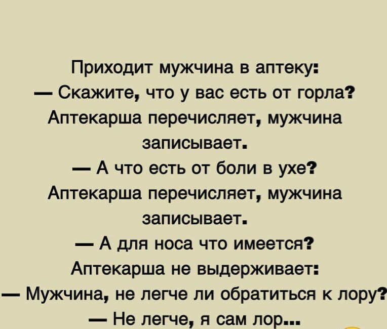 Приходит мужчина в аптеку:
— Скажите, что у вас есть от горла?
Аптекарша перечисляет, мужчина записывает.
— А что есть от боли в ухе?
Аптекарша перечисляет, мужчина записывает.
— А для носа что имеется?
Аптекарша не выдерживает:
— Мужчина, не легче ли обратиться к лору?
— Не легче, я сам лор...