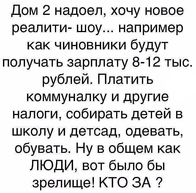 Дом 2 надоел, хочу новое реалити- шоу... например как чиновники будут получать зарплату 8-12 тыс. рублей. Платить коммуналку и другие налоги, собирать детей в школу и детсад, одевать, обувать. Ну в общем как ЛЮДИ, вот было бы зрелище! КТО ЗА ?