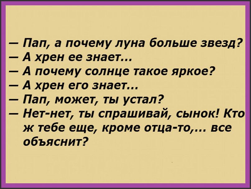 — Пап, а почему луна больше звезд?
— А хрен ее знает...
— А почему солнце такое яркое?
— А хрен его знает...
— Пап, можешь, ты устал?
— Нет-нет, ты спрашивай, сынок! Кто ж тебе еще, кроме отца-то,... все объяснит?