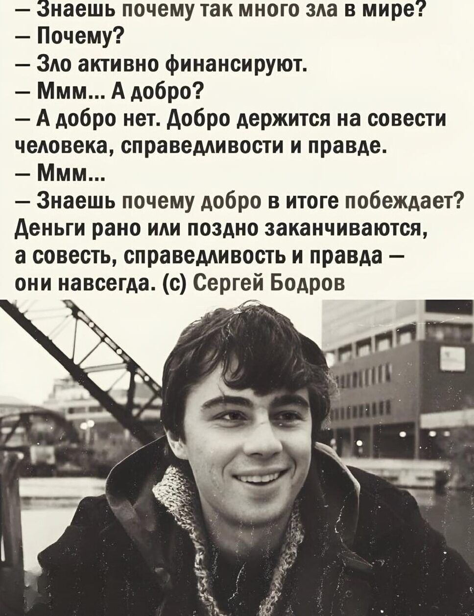 — Знаешь почему так много зла в мире?
— Почему?
— Зло активно финансируют.
— Ммм... А добро?
— А добро нет. Добро держится на совести человека, справедливости и правде.
— Ммм...
— Знаешь почему добро в итоге побеждает?
— Деньги рано или поздно заканчиваются, а совесть, справедливость и правда — они навсегда. (с) Сергей Бодров