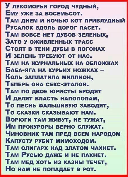 У лукоморья город чудный,
Ему уже за восемьсот.
Там днём и ночью кот приблудный
Русалок вдоль дорог пасет.
Там вовсе нет дубов зелёных,
Зато у оживленных трасс
Стоят в тени дубы в погонax
И зелень требуют от нас.
Там на журнальных на обложках
Баба-яга на курьих ножках –
Коль заплатила миллион,
Теперь она секс-эталон.
Там по двое юристы бродят
И делят власть напополам,
То песнь фальшивую заводят,
То сказки сказывают нам.
Ворюги там живут, не тужат,
Им прокуроры верно служат.
Чиновник там пред всем народом
Капусту рубит мимоходом.
Там олигарх над златом чахнет.
Там Русь даже и не пахнет.
Там мед хотят из казны течет,
Но нам не попадает в рот.