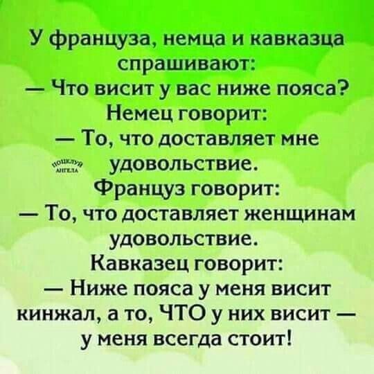 У француза, немца и кавказца спрашивают:
— Что висит у вас ниже пояса?
Немец говорит:
— То, что доставляет мне удовольствие.
Француз говорит:
— То, что доставляет женщинам удовольствие.
Кавказец говорит:
— Ниже пояса у меня висит кинжал, а то, ЧТО у них висит — у меня всегда стоит!
