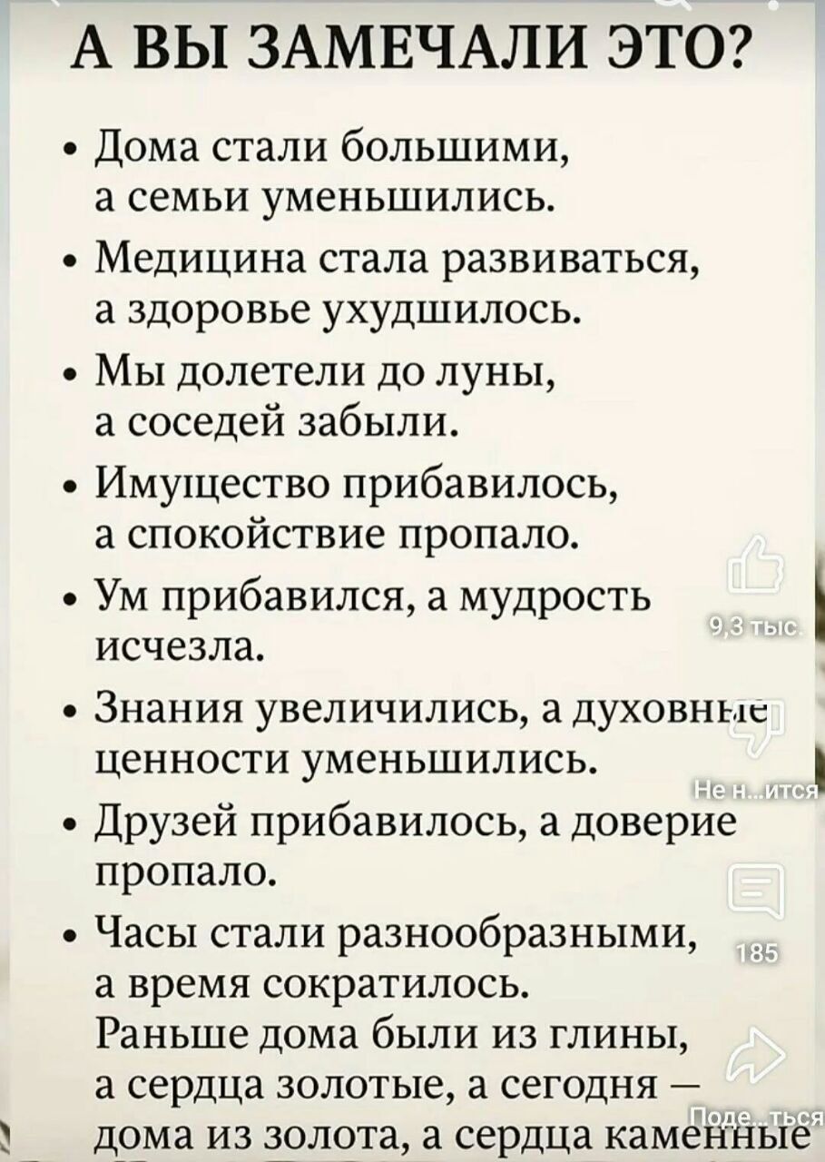 А ВЫ ЗАМЕЧАЛИ ЭТО?
- Дома стали большими, а семьи уменьшились.
- Медицина стала развиваться, а здоровье ухудшилось.
- Мы долетели до луны, а соседей забыли.
- Имущество прибавилось, а спокойствие пропало.
- Ум прибавился, а мудрость исчезла.
- Знания увеличились, а духовные ценности уменьшились.
- Друзей прибавилось, а доверие пропало.
- Часы стали разнообразными, а время сократилось.
Раньше дома были из глины, а сердца золотые, а сегодня — дома из золота, а сердца каменные.