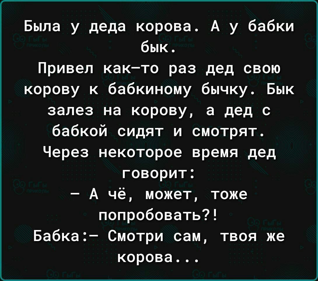 Была у деда корова. А у бабки бик.
Привел как–то раз дед свою корову к бабкиному бычу. Бык залез на корову, а дед с бабкой сидят и смотрят.
Через некоторое время дед говорит:
– А чё, может, тоже попробовать?!
Бабка:- Смотри сам, твоя же корова...