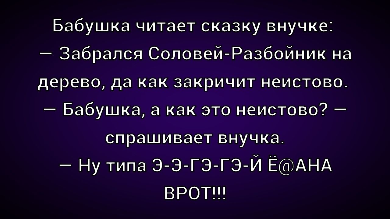 Бабушка читает сказку внучке:
— Забрался Соловей-Разбойник на дерево, да как закричит неистово.
— Бабушка, а как это неистово? — спрашивает внучка.
— Ну типа Е-Э-Г-Г-Эй Ё@АНА ВРОТ!!!