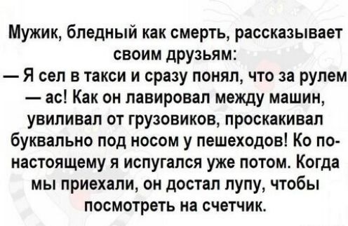Мужик, бледный как смерть, рассказывает своим друзьям:\n— Я сел в такси и сразу понял, что за рулем — ас! Как он лавировал между машинами, увивал от грузовиков, проскалькивал буквально под носом у пешеходов! По настоящему я испугался уже потом. Когда мы приехали, он достал лупу, чтобы посмотреть на счетчик.