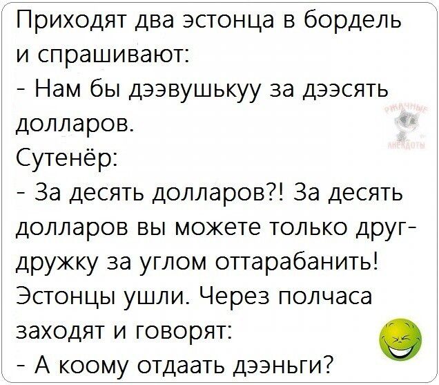 Приходят два эстонца в бордель и спрашивают:\n- Нам бы девушку за десять долларов.\nСутенёр:\n- За десять долларов?! За десять долларов вы можете только друг-дружку за углом оттарабанить!\nЭстонцы ушли. Через полчаса заходят и говорят:\n- А кому отдать деньги?