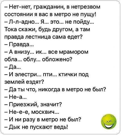 – Нет-нет, гражданин, в нетрезвом состоянии я вас в метро не пущу!
– Л-л-адно... Я... это... не пойду...
Тока скажи, будь другом, а там правда лестница сама едет?
– Правда...
– А внизу... ик... все мрамором обло... облу... обложено?
– Да...
– И электри... пти... ктички под землей ездят?
– Да ты что, никогда в метро не был?
– Не-а...
– Приезжай, значит?
– Не-e-e, москвич...
– И ни разу в метро не был?
– Дык не пускают ведь!