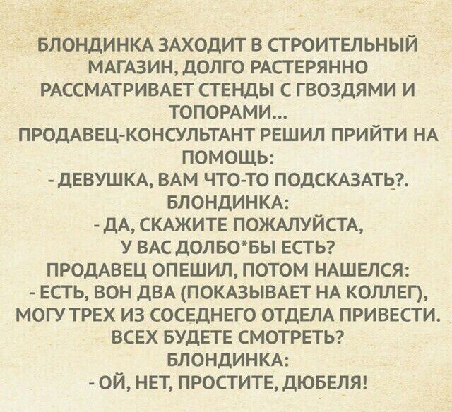 БЛОНДИНКА ЗАХОДИТ В СТРОИТЕЛЬНЫЙ МАГАЗИН, ДОЛГО РАСТЕРЯННО РАССМАТРИВАЕТ СТЕНДЫ С ГВОЗДЯМИ И ТОПОРАМИ... ПРОДАВЕЦ-КОНСУЛЬТАНТ РЕШИЛ ПРИЙТИ НА ПОМОЩЬ: - ДЕВУШКА, ВАМ ЧТО-ТО ПОДСКАЗАТЬ? БЛОНДИНКА: - ДА, СКАЖИТЕ ПОЖАЛУЙСТА, У ВАС ДОЛГО БЫ ЕСТЬ? ПРОДАВЕЦ ОПЕШИЛ, ПОТОМ НАШЕЛСЯ: - ЕСТЬ, ВОН ДВА (ПОКАЗЫВАЕТ НА КОЛЛЕГО), МОГУ ТРЕХ ИЗ СОСЕДНЕГО ОТДЕЛА ПРИВЕСТИ. ВСЕХ БУДЕТЕ СМОТРЕТЬ? БЛОНДИНКА: - ОЙ, НЕТ, ПРОСТИТЕ, ДЮБЕЛЯ!