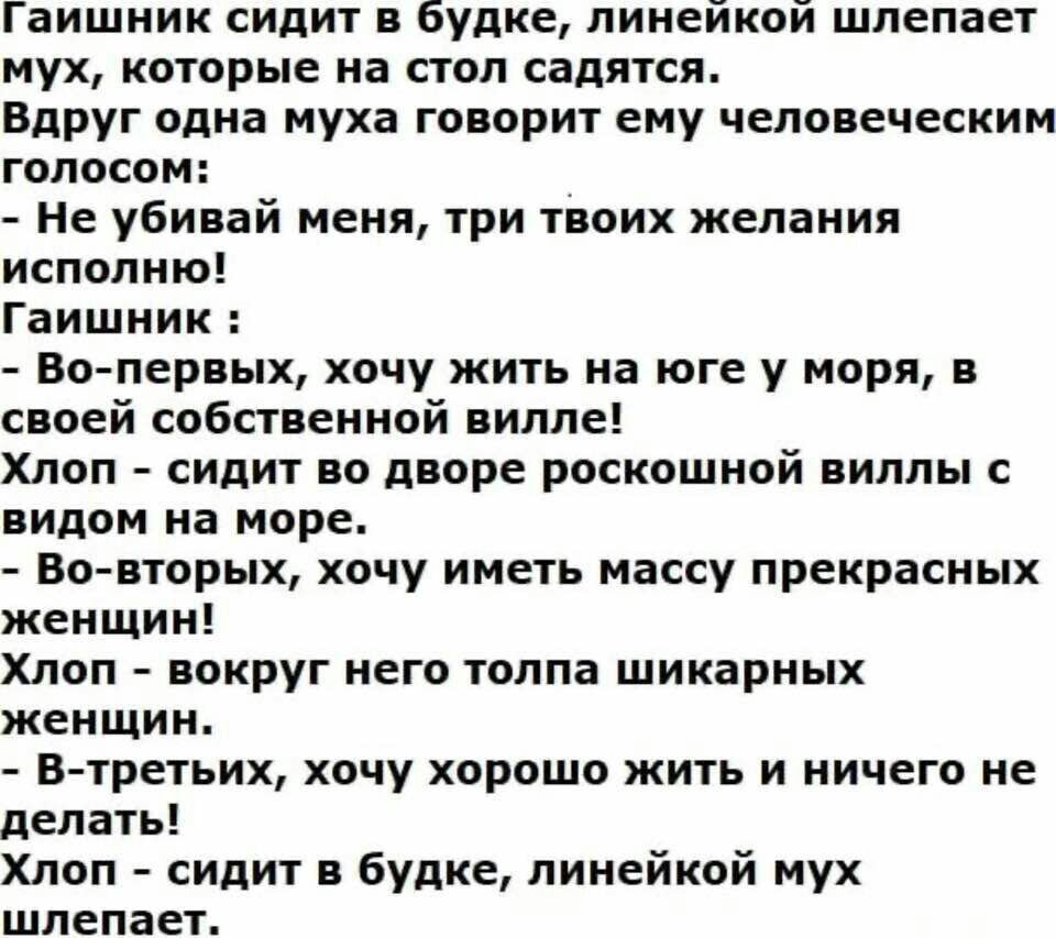 Гаишник сидит в будке, линейкой шлепает мух, которые на стол садятся.
Вдруг одна муха говорит ему человеческим голосом:
- Не убийай меня, три твоих желания исполняю!
Гаишник:
- Во-первых, хочу жить на юге у моря, в своей собственной вилле!
Хлоп — сидит во дворе роскошной виллы с видом на море.
- Во-вторых, хочу иметь массу прекрасных женщин!
Хлоп — вокруг него толпа шикарных женщин.
- В-третьих, хочу хорошо жить и ничего не делать!
Хлоп — сидит в будке, линейкой мух шлепает.