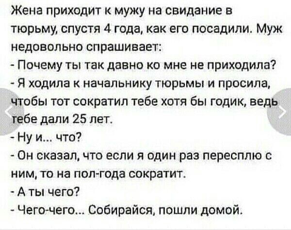 Жена приходит к мужу на свидание в тюрьму, спустя 4 года, как его посадили. Муж недовольно спрашивает: - Почему ты так давно ко мне не приходила? - Я ходила к начальнику тюрьмы и просила, чтобы тот сократил тебе хотя бы годик, ведь тебе дали 25 лет. - Ну и... что? - Он сказал, что если я один раз пересплю с ним, то на полгода сократит. - А ты чего? - Чего-чего... Собирайся, пошли домой.