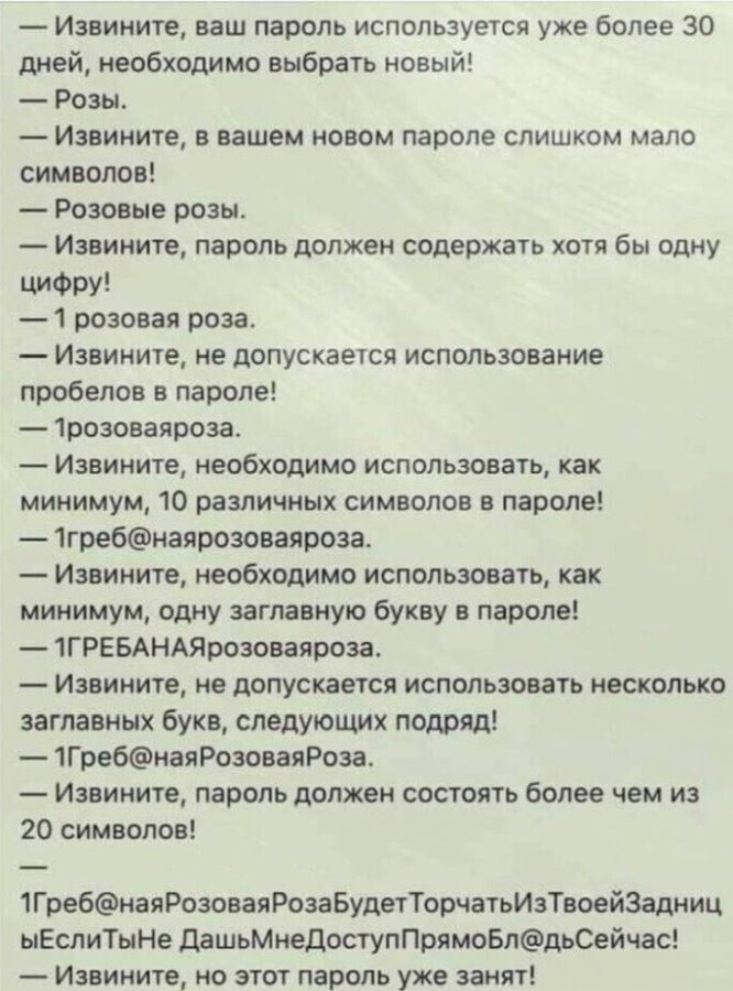 — Извините, ваш пароль используется уже более 30 дней, необходимо выбрать новый!
— Розы.
— Извините, в вашем новом пароле слишком мало символов!
— Розовые розы.
— Извините, пароль должен содержать хотя бы одну цифру!
— 1 розовая роза.
— Извините, не допускается использование пробелов в пароле!
— 1розоваяроза.
— Извините, не допускается использование пробелов в пароле!
— 1розоваяроза.
— Извините, не допускается использование как минимум 20 различных символов в пароле!
— 1Греб@наяРозоваяРозаБудетТорчатьИзТвоейЗадницыИЕслиДашьМнеДоступПрямоСейчас!