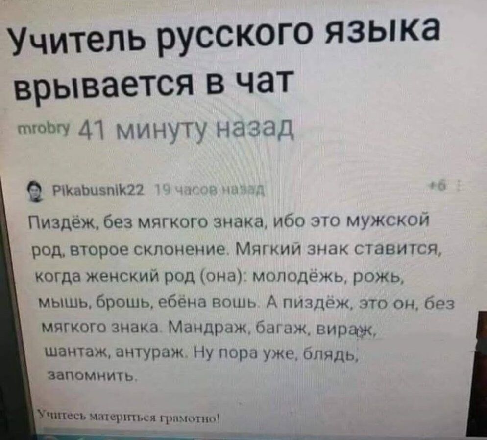 Учитель русского языка врывается в чат
mrobry 41 минуту назад
Pikabusnik22 19 часов назад
Пиздёж, без мягкого знака, ибо это мужской род, второе склонение. Мягкий знак ставится, когда женский род (она): молодёж, рожа, мышь, брешь, ебёная?; а пиздёж, это он, без мягкого знака. Мандраж, багаж, визаж, шантaж, анттаж? Ну пора уже, блять, запомнить.
Учитесь, грамотно!