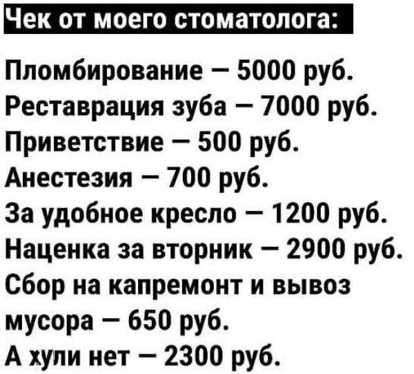 Чек от моего стоматолога: Пломбирование — 5000 руб. Реставрация зуба — 7000 руб. Приветствие — 500 руб. Анестезия — 700 руб. За удобное кресло — 1200 руб. Наценка за вторник — 2900 руб. Сбор на капремонт и вывоз мусора — 650 руб. А хули нет — 2300 руб.