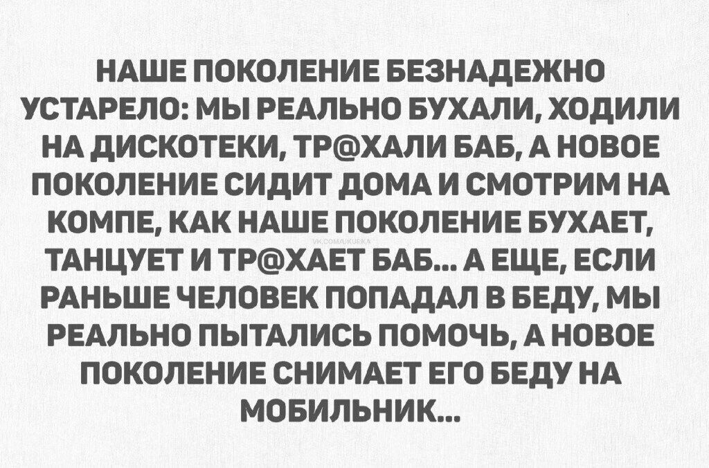 НАШЕ ПОКОЛЕНИЕ БЕЗНАДЕЖДНО УСТАРЕЛО: МЫ РЕАЛЬНО БУХАЛИ, ХОДИЛИ НА ДИСКОТЕКИ, ТР@ХАЛИ БАБ, А НОВОЕ ПОКОЛЕНИЕ СИДИТ ДОМА И СМОТРИМ НА КОМПЕ, КАК НАШЕ ПОКОЛЕНИЕ БУХАЕТ, ТАНЦУЕТ И ТР@ХАЕТ БАБ... А ЕЩЕ, ЕСЛИ РАНЬШЕ ЧЕЛОВЕК ПОПАДАЛ В БЕДУ, МЫ РЕАЛЬНО ПОПЫТАЛИСЬ ПОМОЧЬ, А НОВОЕ ПОКОЛЕНИЕ СНИМАЕТ ЕГО БЕДУ НА МОБИЛЬНИК...