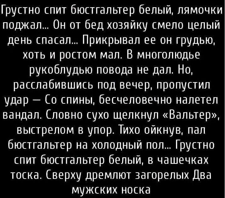 Грустно спит бюстгальтер белый, лямочки поджал... Он от бед хозяйку смело целый день спасал... Прикрывал ее он грудью, хоть и ростом мал. В многолюдье рукоплудью повода не дал. Но, расслабившись под вечер, пропустил удар — Со спины, бесчеловечно налетел вандал. Словно сухо щелкнул «Вальтер», выстрелом в упор. Тихо ойкнув, пал бюстгальтер на холодный пол... Грустно спит бюстгальтер белый, в чашечках тоска. (Сверху дремлюют загорелых Два мужских носка
