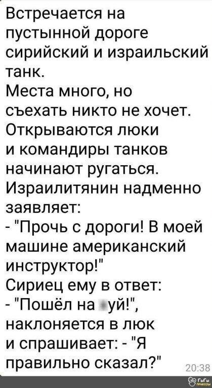 Встречается на пустынной дороге сирийский и израильский танк.
Места много, но съехать никто не хочет.
Открываются люки
и командиры танков начинают ругаться.
Израильтянин надменно заявляет:
- 
