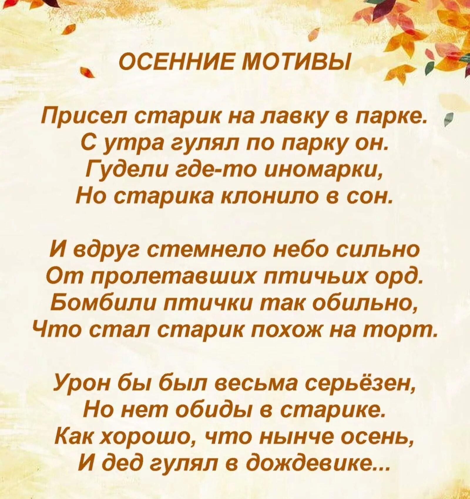 ОСЕННИЕ МОТИВЫ

Присел старик на лавку в парке.
С утра гулял по парку он.
Гудели где-то иностранки,
Но старика клонило в сон.

И вдруг стемнело небо сильно
От пролетавших птичьих орд.
Бомбили птички так обильно,
Что стал старик похож на торт.

Урон бы был весьма серьёзен,
Но нет обиды в старике.
Как хорошо, что нынче осень,
И дед гулял в дождевике...