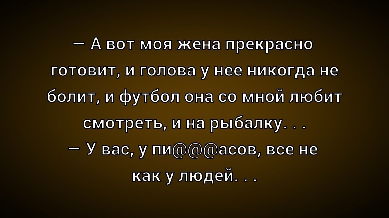 - А вот моя жена прекрасно готовит, и голова у нее никогда не болит, и футбол она со мной любит смотреть, и на рыбалку . . . 
- У вас, у пи@@@асов, все не как у людей . . .