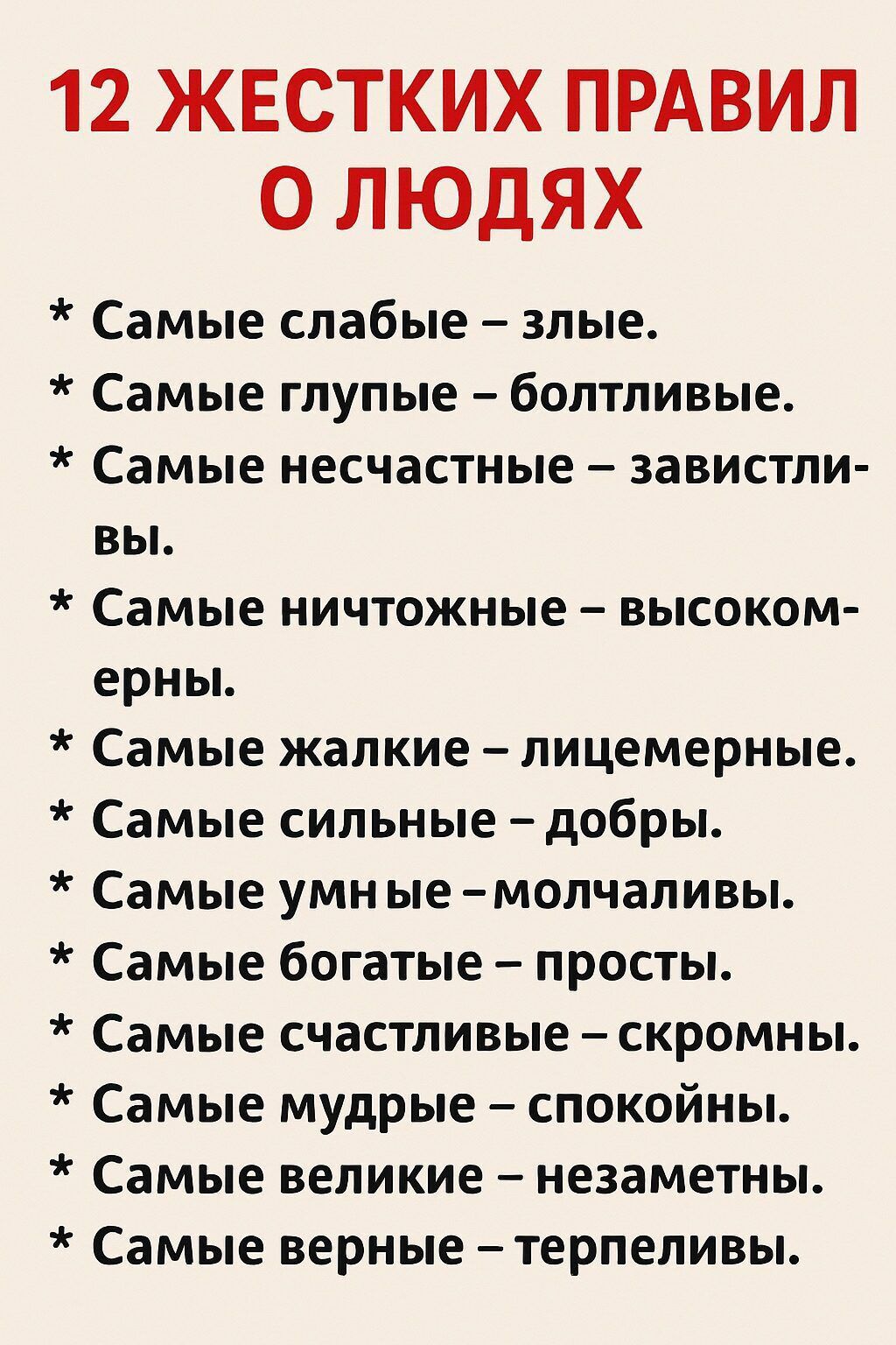12 ЖЕСТКИХ ПРАВИЛ О ЛЮДЯХ
* Самые слабые – злые.
* Самые глупые – болтливые.
* Самые несчастные – завистники.
* Самые ничтожные – высокомерны.
* Самые жалкие – лицемерные.
* Самые сильные – добры.
* Самые умные – молчаливы.
* Самые богатые – просты.
* Самые счастливые – скромны.
* Самые мудрые – спокойны.
* Самые великие – незаметны.
* Самые верные – терпеливы.